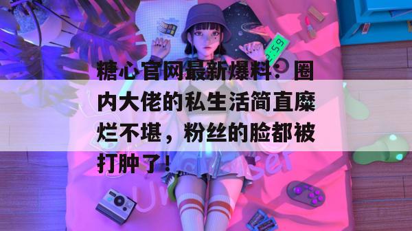 糖心官网最新爆料:圈内大佬的私生活简直糜烂不堪,粉丝的脸都被打肿了! 糖心官网最新爆料:圈内大佬的私生活简直糜烂不堪,粉丝的脸都被打肿了!